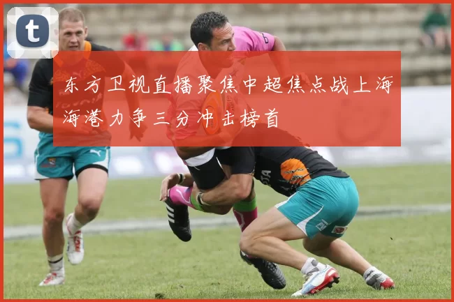 东方卫视直播聚焦中超焦点战上海海港力争三分冲击榜首