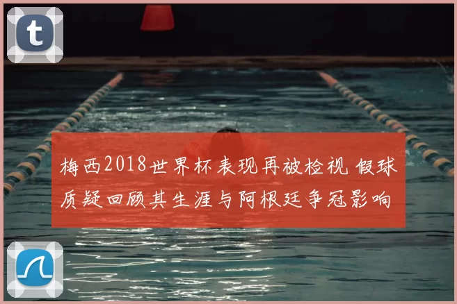梅西2018世界杯表现再被检视 假球质疑回顾其生涯与阿根廷争冠影响