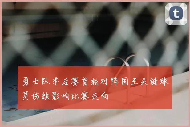 勇士队季后赛首轮对阵国王关键球员伤缺影响比赛走向