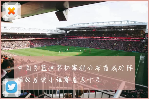 中国男篮世界杯赛程公布首战对阵强敌后续小组赛看点十足