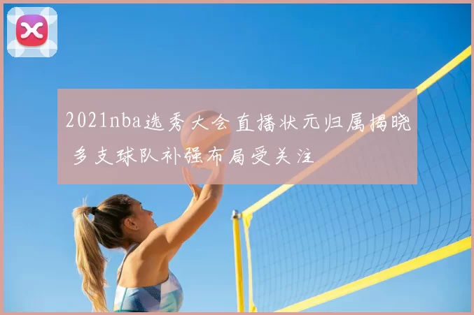 2021nba选秀大会直播状元归属揭晓 多支球队补强布局受关注