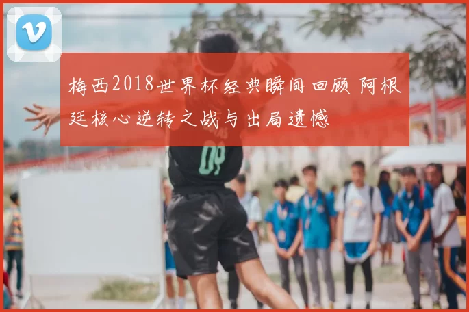 梅西2018世界杯经典瞬间回顾 阿根廷核心逆转之战与出局遗憾