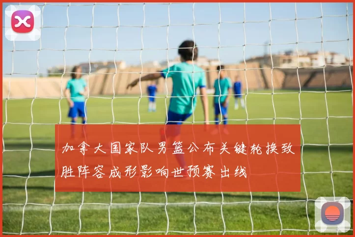 加拿大国家队男篮公布关键轮换致胜阵容成形影响世预赛出线