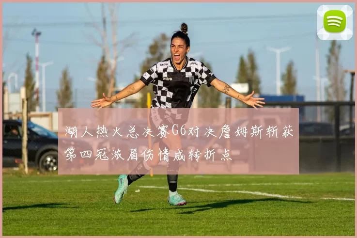 湖人热火总决赛G6对决詹姆斯斩获第四冠浓眉伤情成转折点