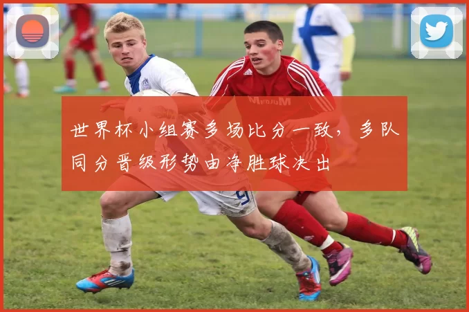 世界杯小组赛多场比分一致,多队同分晋级形势由净胜球决出