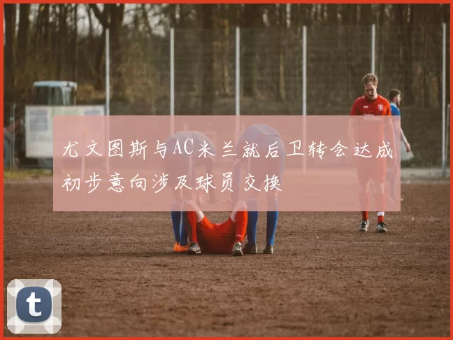 尤文图斯与AC米兰就后卫转会达成初步意向涉及球员交换