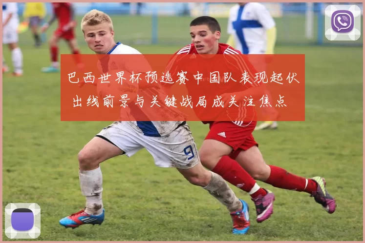 巴西世界杯预选赛中国队表现起伏 出线前景与关键战局成关注焦点