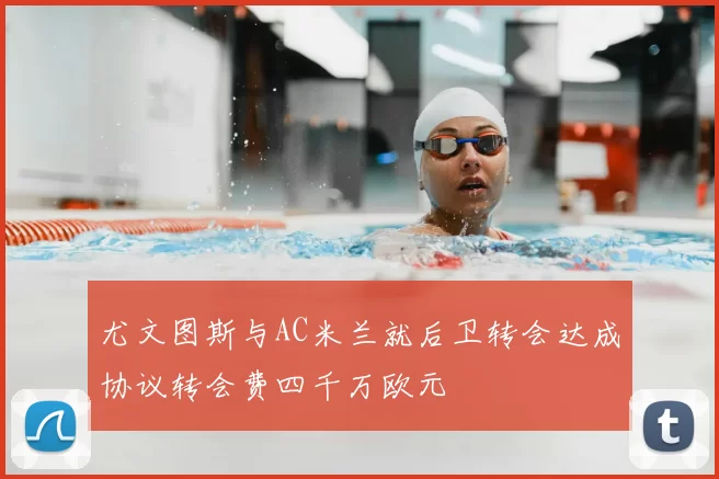 尤文图斯与AC米兰就后卫转会达成协议转会费四千万欧元
