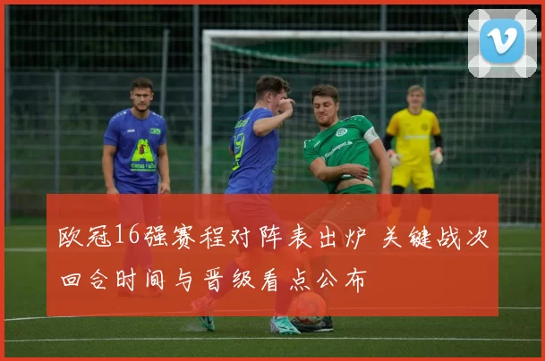 欧冠16强赛程对阵表出炉 关键战次回合时间与晋级看点公布