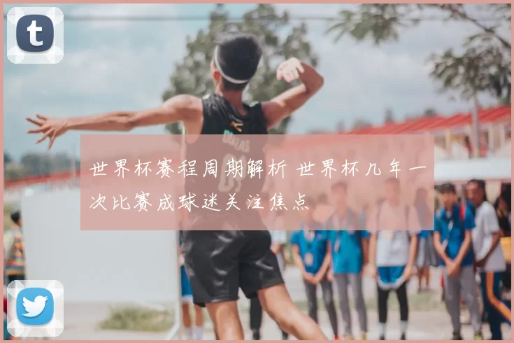 世界杯赛程周期解析 世界杯几年一次比赛成球迷关注焦点