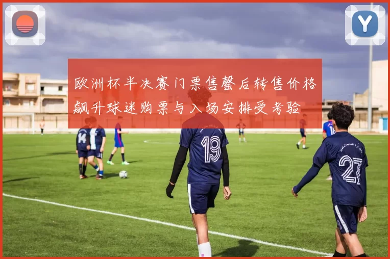 欧洲杯半决赛门票售罄后转售价格飙升球迷购票与入场安排受考验