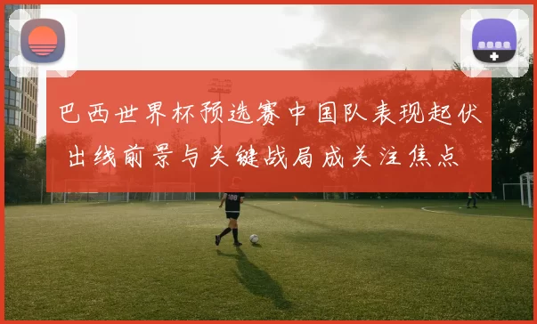 巴西世界杯预选赛中国队表现起伏 出线前景与关键战局成关注焦点