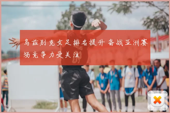 乌兹别克女足排名提升 备战亚洲赛场竞争力受关注