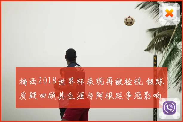 梅西2018世界杯表现再被检视 假球质疑回顾其生涯与阿根廷争冠影响