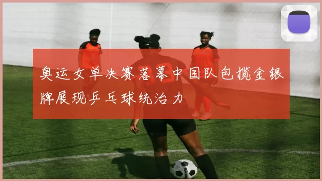 奥运女单决赛落幕中国队包揽金银牌展现乒乓球统治力