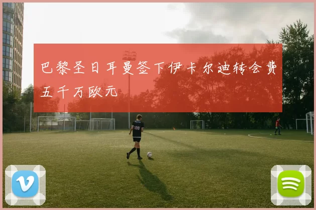 巴黎圣日耳曼签下伊卡尔迪转会费五千万欧元