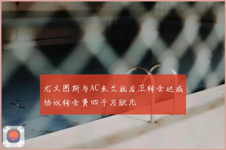 尤文图斯与AC米兰就后卫转会达成协议转会费四千万欧元