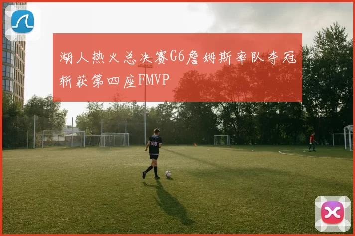 湖人热火总决赛G6詹姆斯率队夺冠斩获第四座FMVP