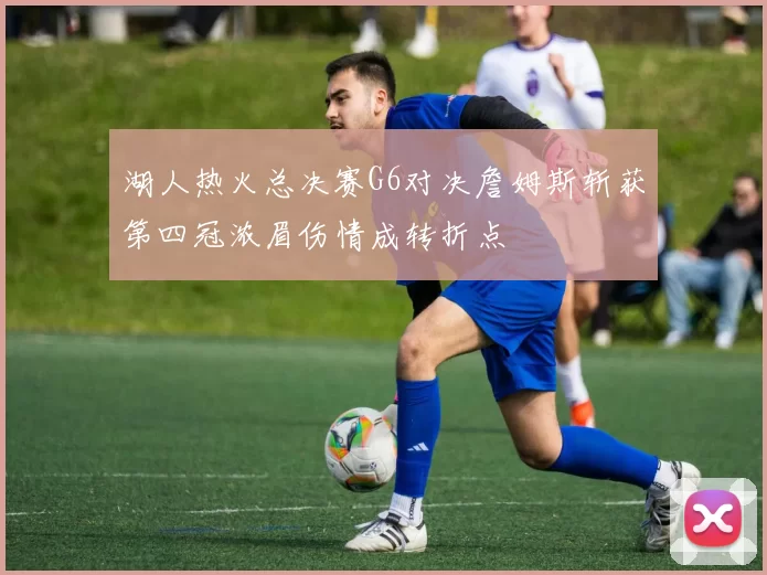 湖人热火总决赛G6对决詹姆斯斩获第四冠浓眉伤情成转折点